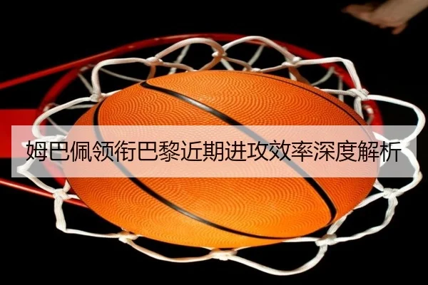 姆巴佩领衔巴黎近期进攻效率深度解析